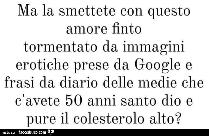 Ma la smettete con questo amore finto tormentato da immagini erotiche prese da google e frasi da diario delle medie che c'avete 50 anni santo dio e pure il colesterolo alto?