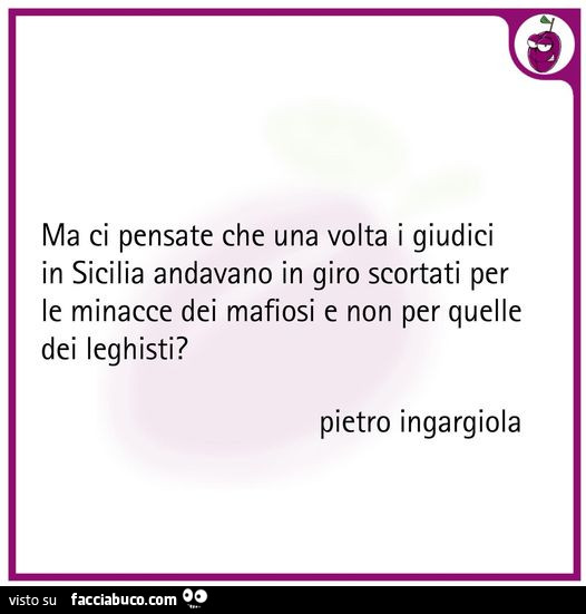 Ma ci pensate che una volta i giudici in sicilia andavano in giro scortati per le minacce dei mafiosi e non per quelle dei leghisti?