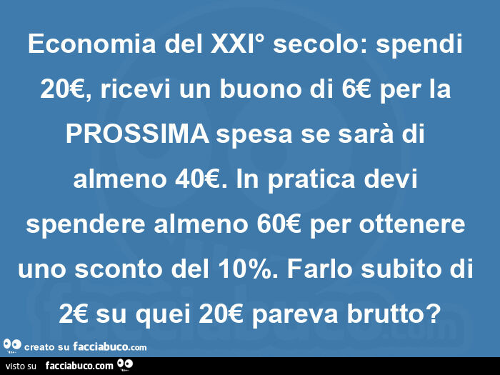 Economia del xxi° secolo: spendi 20€, ricevi un buono di 6€ per la prossima spesa se sarà di almeno 40€. In pratica devi spendere almeno 60€ per ottenere uno sconto del 10%. Farlo subito di 2€ su quei 20€ pareva brutto?