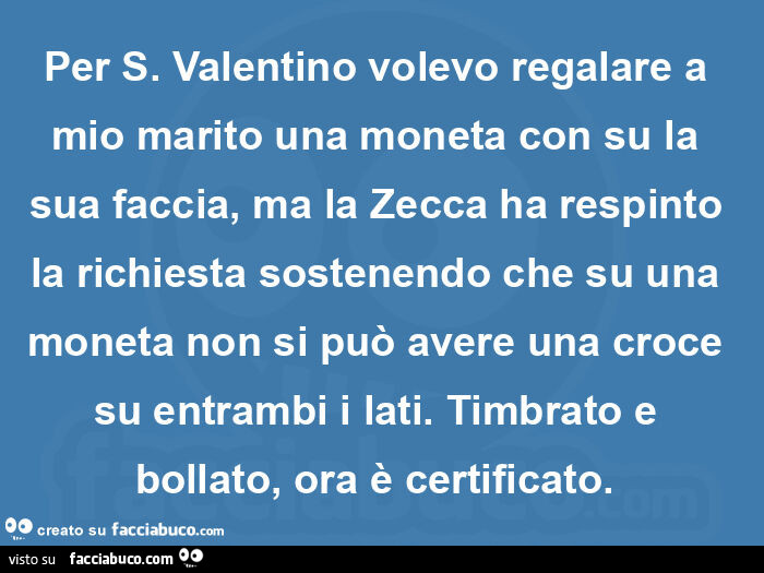 Per s. Valentino volevo regalare a mio marito una moneta con su la sua faccia, ma la zecca ha respinto la richiesta sostenendo che su una moneta non si può avere una croce su entrambi i lati. Timbrato e bollato, ora è certificato.  