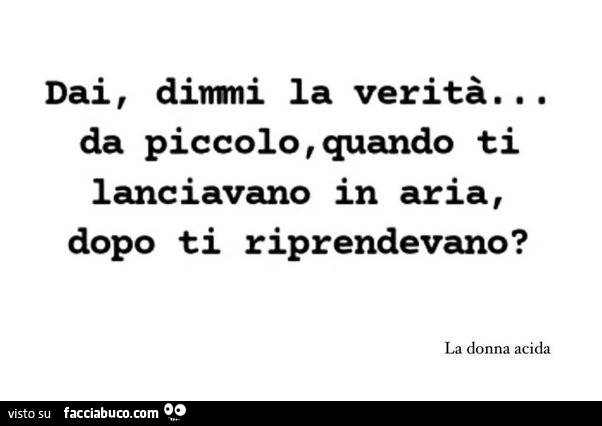 Dai dimmi la verità. Da piccolo quando ti lanciavano in aria, dopo ti riprendevano?