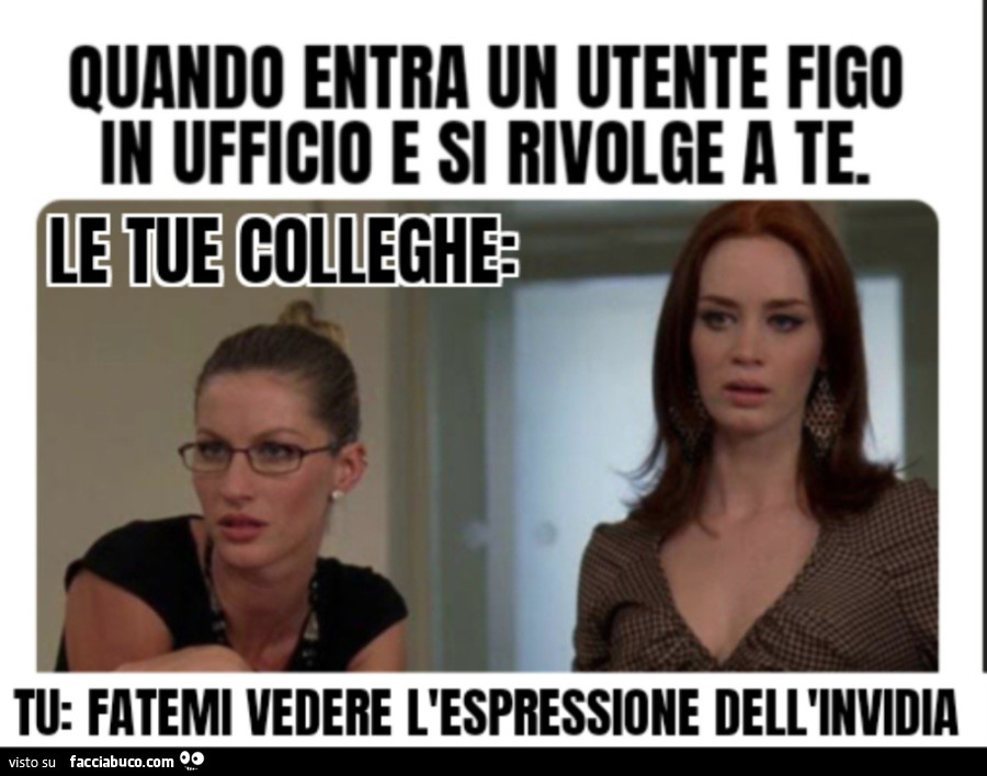 Quando entra un utente figo in ufficio e si rivolge a te le tue colleghe tu fatemi vedere l'espressione dell'invidia
