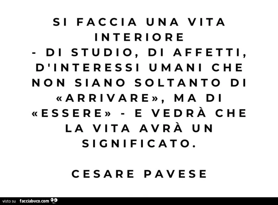 Si faccia una vita interiore di studio, di affetti, d'interessi umani che non siano soltanto di arrivare, ma di e vedrร che essere e vedrร che la vita avrร un significato. Cesare Pavese