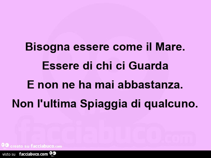 Bisogna essere come il mare. Essere di chi ci guarda e non ne ha mai abbastanza. Non l'ultima spiaggia di qualcuno