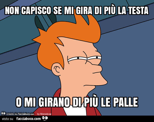 Non capisco se mi gira di più la testa o mi girano di più le palle
