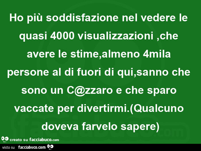 Ho più soddisfazione nel vedere le quasi 4000 visualizzazioni, che avere le stime, almeno 4mila persone al di fuori di qui, sanno che sono un c@zzaro e che sparo vaccate per divertirmi