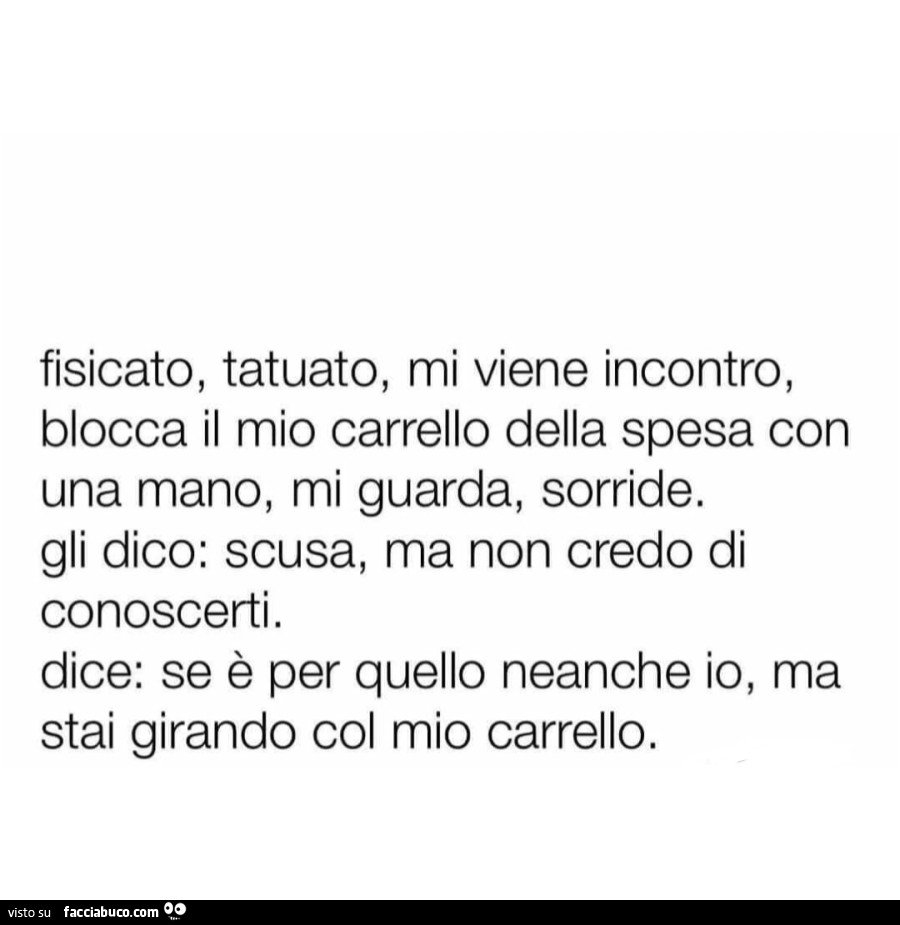 Fisicato, tatuato, mi viene incontro, blocca il mio carrello della spesa con una mano, mi guarda, sorride. Gli dico: scusa, ma non credo di conoscerti. Dice: se è per quello neanche io, ma stai girando col mio carrello