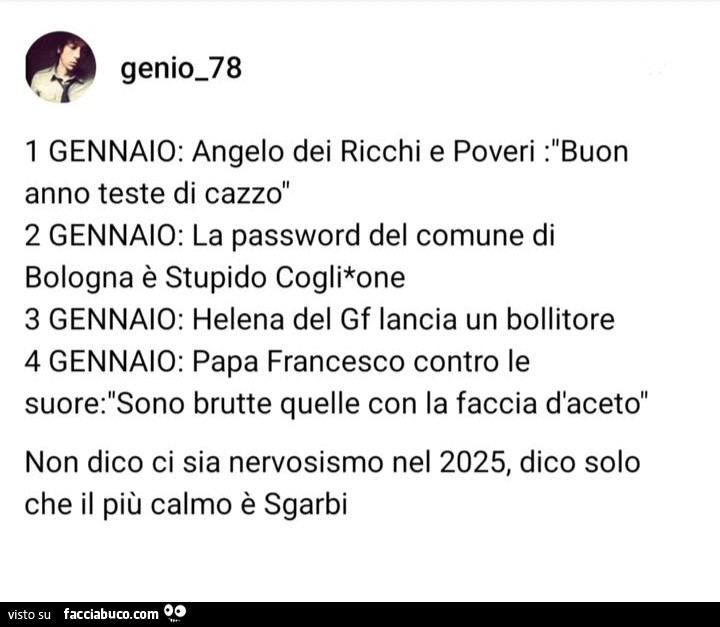 1 gennaio: angelo dei ricchi e poveri: buon anno teste di cazzo. 2 gennaio: la password del comune di bologna è stupido coglione. 3 gennaio: helena del gf lancia un bollitore. 4 gennaio: papa francesco contro le suore: sono brutte quelle con la faccia d&#