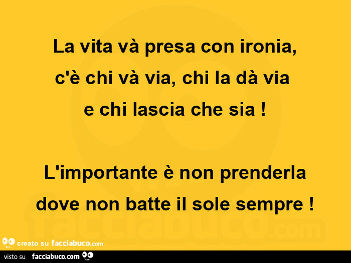 La vita và presa con ironia, c'è chi và via, chi la dà via e chi lascia che sia! L'importante è non prenderla dove non batte il sole sempre
