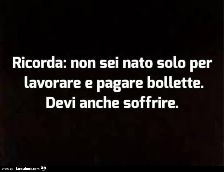 Ricorda: non sei nato solo per lavorare e pagare bollette. Devi anche soffrire