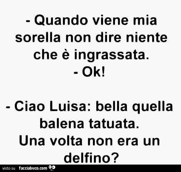 Quando viene mia sorella non dire niente che è ingrassata. Ok! Ciao Luisa: bella quella balena tatuata. Una volta non era un delfino?