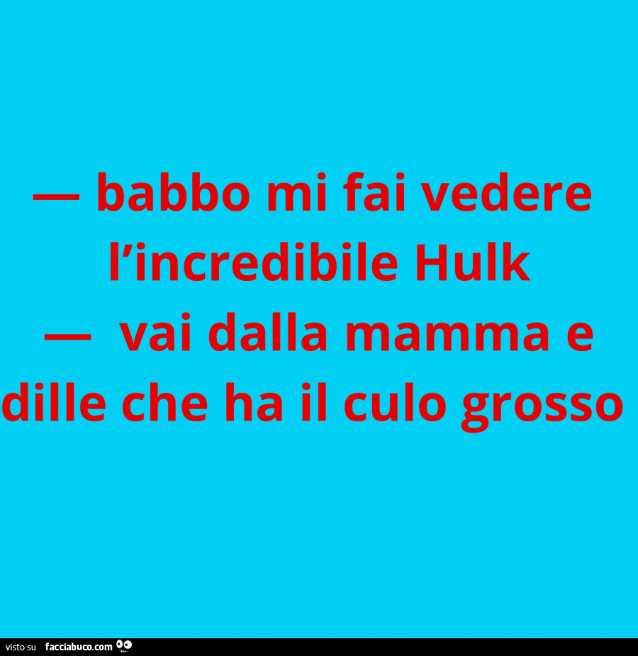 Babbo mi fai vedere l'incredibile hulk. Vai dalla mamma e dille che ha il culo grosso