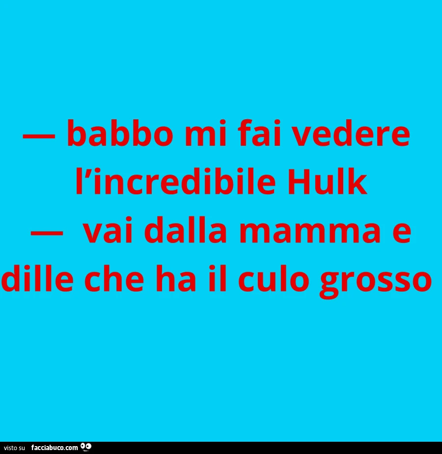 Babbo mi fai vedere l'incredibile hulk. Vai dalla mamma e dille che ha il culo grosso