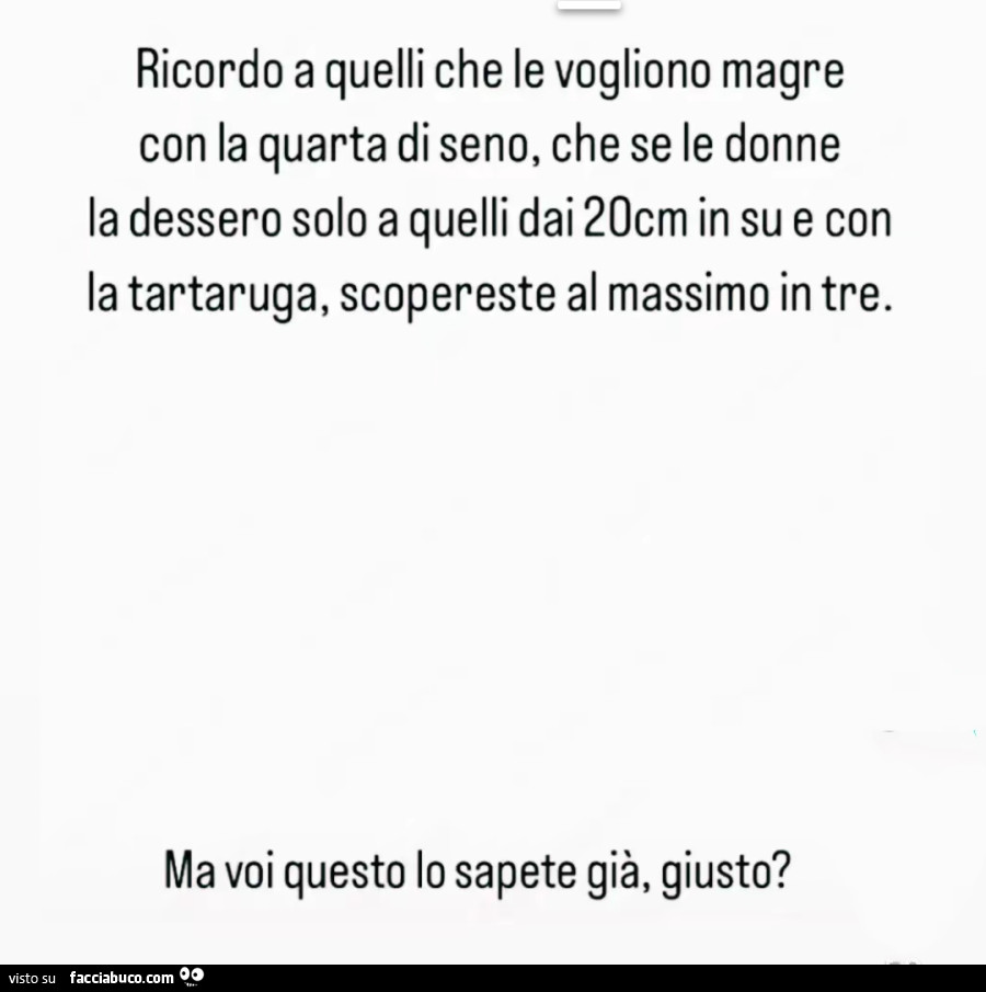 Ricordo a quelli che le vogliono magre con la quarta di seno, che se le donne la dessero solo a quelli dai 20cm in su e con la tartaruga, scopereste al massimo in tre. Ma voi questo lo sapete già, giusto?