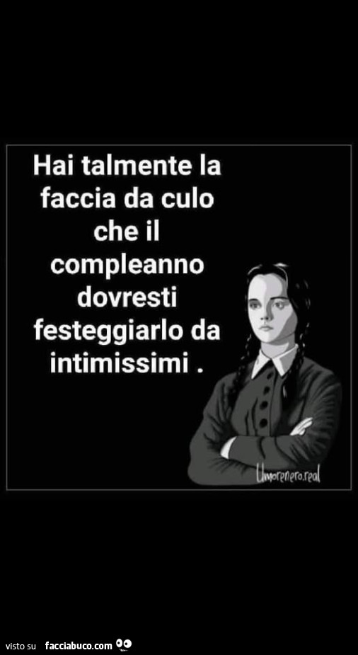 Hai talmente la faccia da culo che il compleanno dovresti festeggiarlo da intimissimi