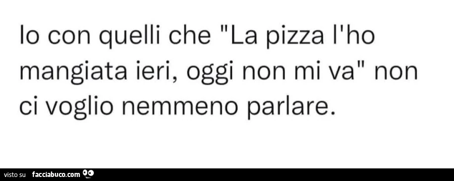 Lo con quelli che la pizza l'ho mangiata ieri, oggi non mi va non ci voglio nemmeno parlare