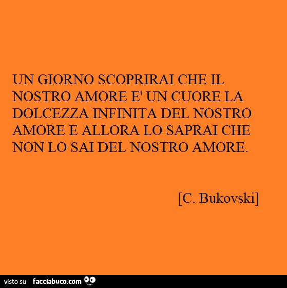 Un giorno scoprirai che il nostro amore è un cuore la dolcezza infinita del nostro amore e allora lo saprai che non lo sai del nostro amore. C. Bukovski
