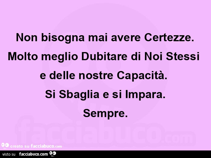 Non bisogna mai avere certezze. Molto meglio dubitare di noi stessi  e delle nostre capacità.   Si sbaglia e si impara. Sempre