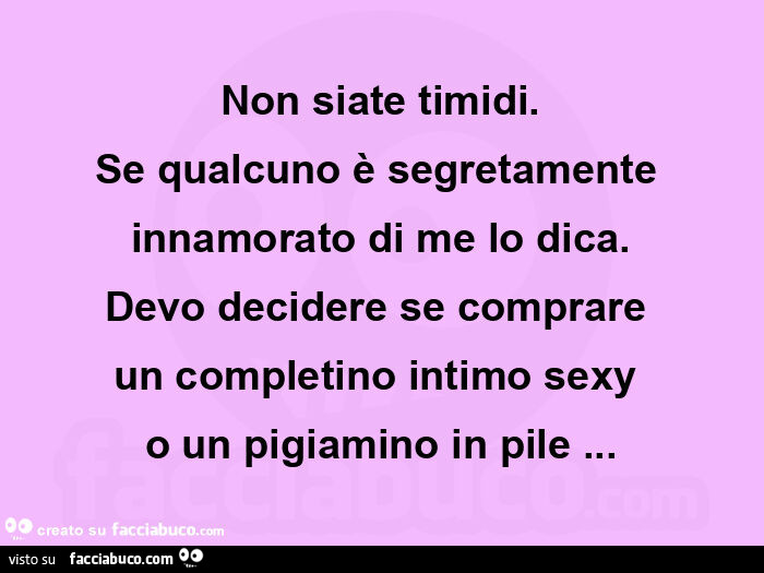 Non siate timidi. Se qualcuno è segretamente innamorato di me lo dica. Devo decidere se comprare  un completino intimo sexy  o un pigiamino in pile