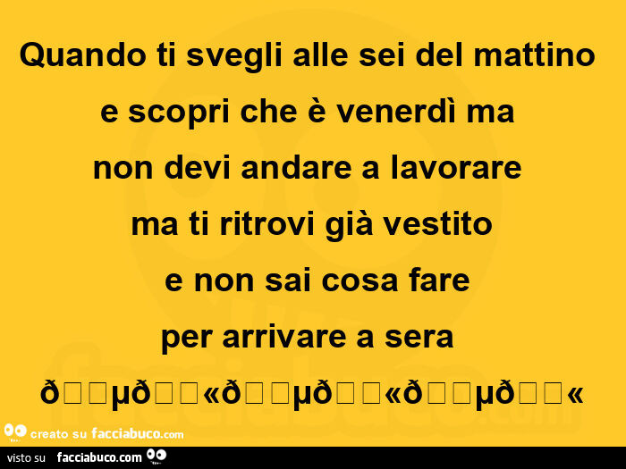 Quando ti svegli alle sei del mattino e scopri che è venerdì ma non devi andare a lavorare ma ti ritrovi già vestito e non sai cosa fare per arrivare a sera