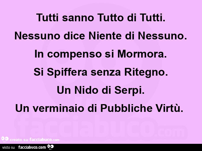 Tutti sanno tutto di tutti. Nessuno dice niente di nessuno. In compenso si mormora. Si spiffera senza ritegno. Un nido di serpi. Un verminaio di pubbliche virtù.  