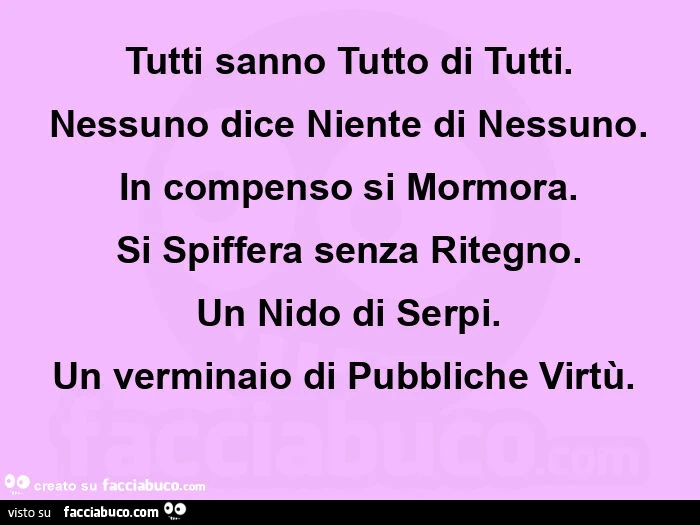 Tutti sanno tutto di tutti. Nessuno dice niente di nessuno. In compenso si mormora. Si spiffera senza ritegno. Un nido di serpi. Un verminaio di pubbliche virtù.  