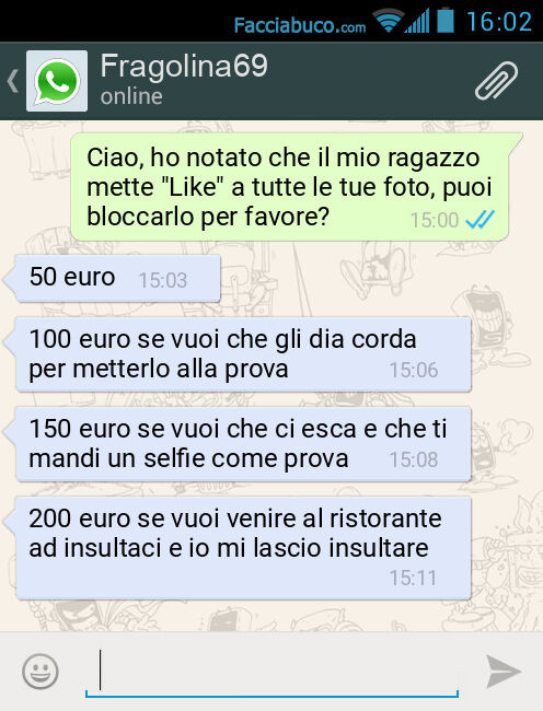 Ciao, ho notato che il mio ragazzo mette "Like" a tutte le tue foto, puoi bloccarlo per favore? 50 euro. 100 euro se vuoi che gli dia corda per metterlo alla prova. 150 euro se vuoi che ci esca e che ti mandi un selfie come prova. 200 euro se vu