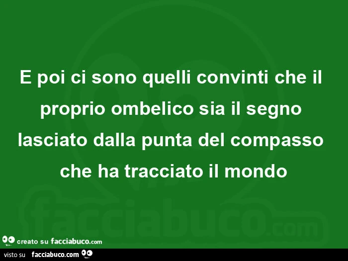 E poi ci sono quelli convinti che il proprio ombelico sia il segno lasciato dalla punta del compasso che ha tracciato il mondo