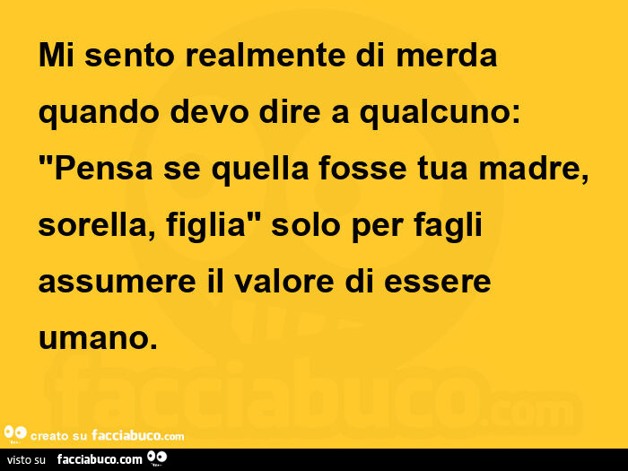 Mi sento realmente di merda quando devo dire a qualcuno: pensa se quella fosse tua madre, sorella, figlia solo per fagli assumere il valore di essere umano