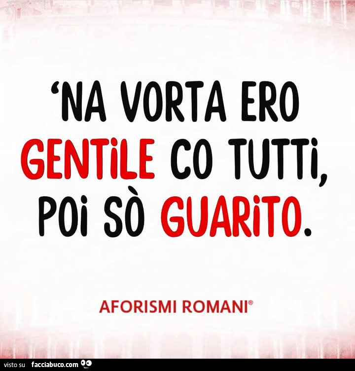 'na vorta ero gentile co tutti, poi sò guarito