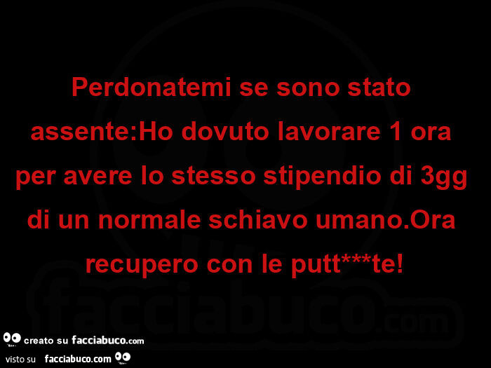 Perdonatemi se sono stato assente: ho dovuto lavorare 1 ora per avere lo stesso stipendio di 3gg di un normale schiavo umano. Ora recupero con le puttanate