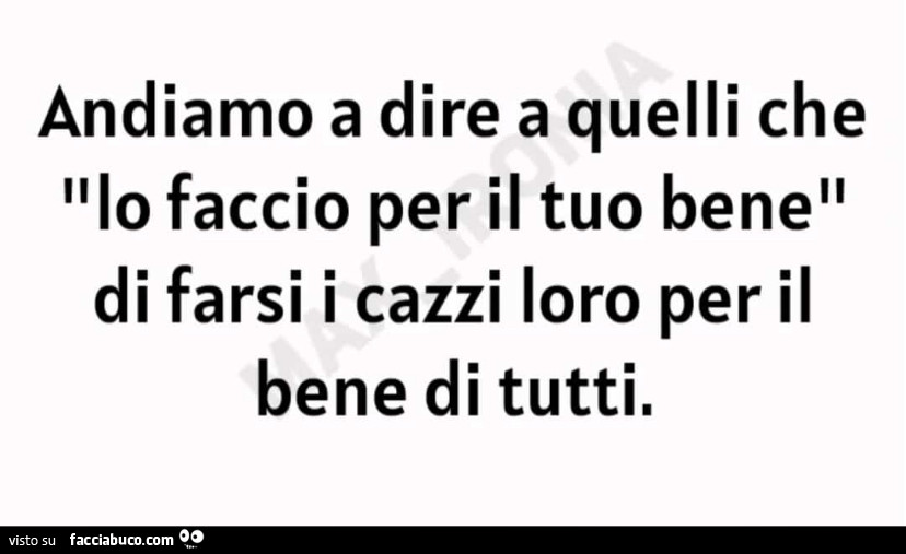 Andiamo a dire a quelli che lo faccio per il tuo bene di farsi i cazzi loro per il bene di tutti