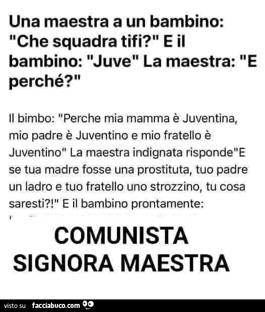 Una maestra a un bambino: che squadra tifi? E il bambino: juve la maestra: e perché? Il bimbo: perche mia mamma è juventina, mio padre è juventino e mio fratello è juventino