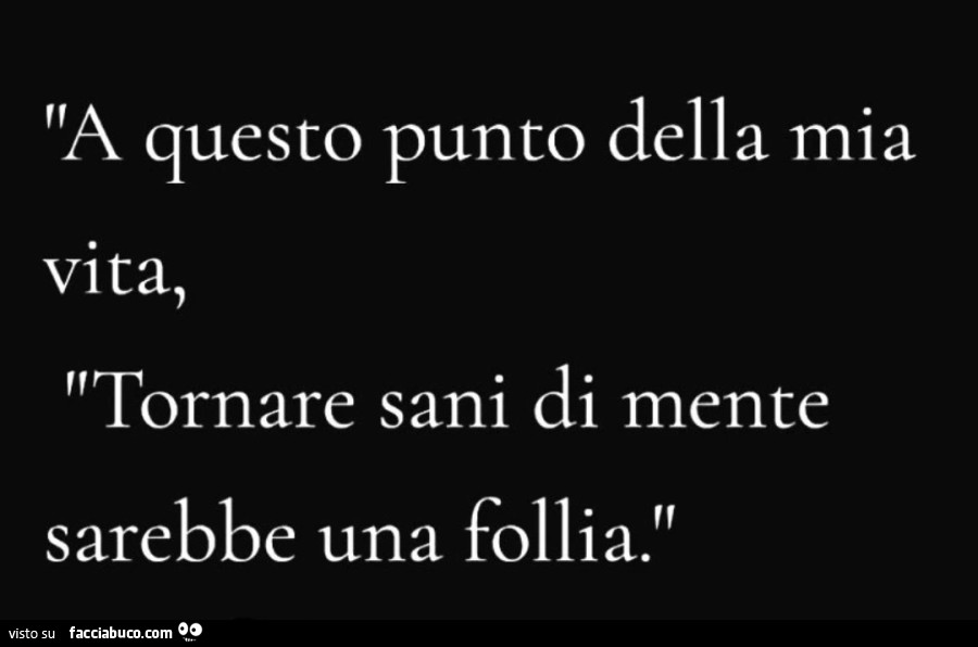 A questo punto della mia vita, tornare sani di mente sarebbe una follia
