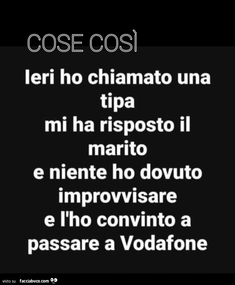 Cose così. Ieri ho chiamato una tipa mi ha risposto il marito e niente ho dovuto improvvisare e l'ho convinto a passare a vodafone