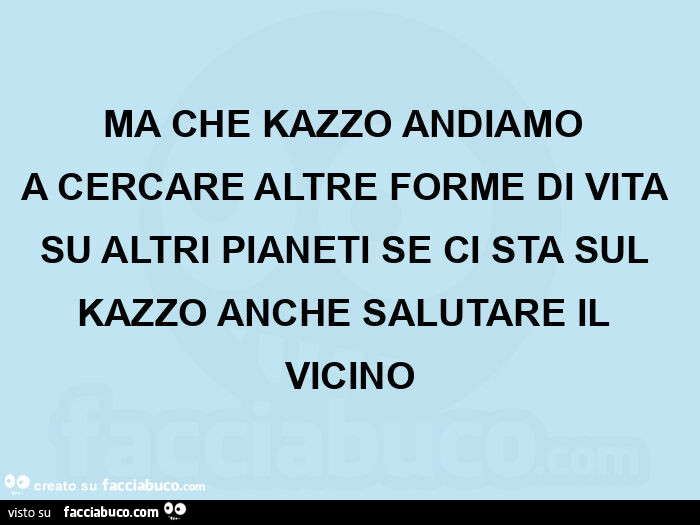 Ma che kazzo andiamo  a cercare altre forme di vita su altri pianeti se ci sta sul kazzo anche salutare il vicino