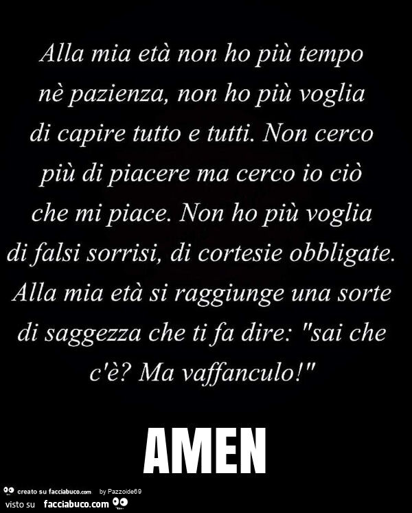 Alla mia età non ho più tempo nè pazienza, non ho più voglia di capire tutto e tutti. Non cerco più di piacere ma cerco io ciò che mi piace. Non ho più voglia di falsi sorrisi, di cortesie obbligate