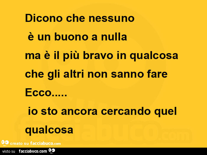 Dicono che nessuno  è un buono a nulla ma è il più bravo in qualcosa che gli altri non sanno fare ecco…  io sto ancora cercando quel qualcosa