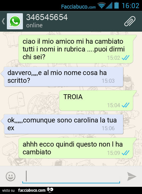 Ciao il mio amico mi ha cambiato tutti i nomi in rubrica… puoi dirmi chi sei? Davvero, e al mio nome cosa ha scritto? TROIA. Ok, comunque sono carolina la tua ex. Ahhh ecco quindi questo non l ha cambiato