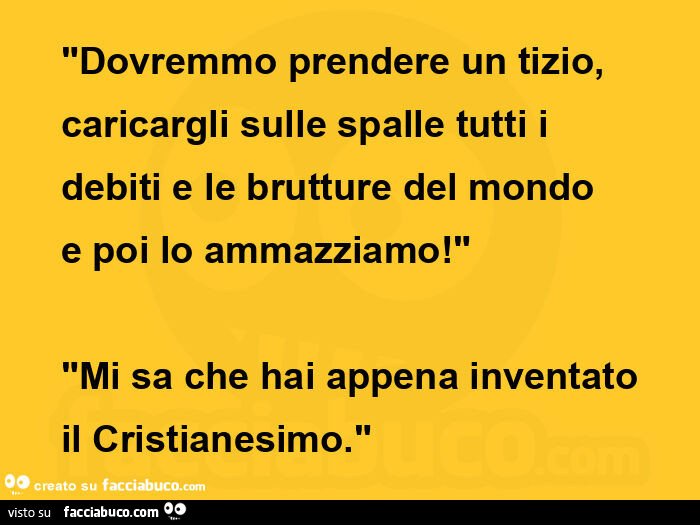 Dovremmo prendere un tizio, caricargli sulle spalle tutti i debiti e le brutture del mondo e poi lo ammazziamo! Mi sa che hai appena inventato il cristianesimo