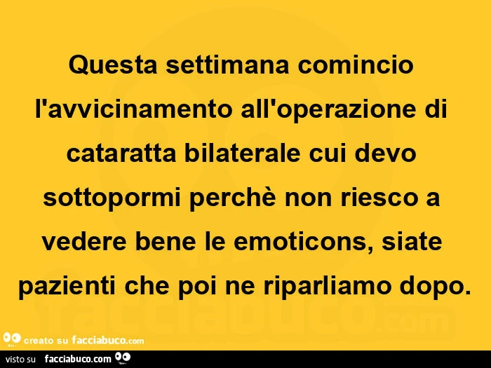 Questa settimana comincio l'avvicinamento all'operazione di cataratta bilaterale cui devo sottopormi perchรจ non riesco a vedere bene le emoticons, siate pazienti che poi ne riparliamo dopo