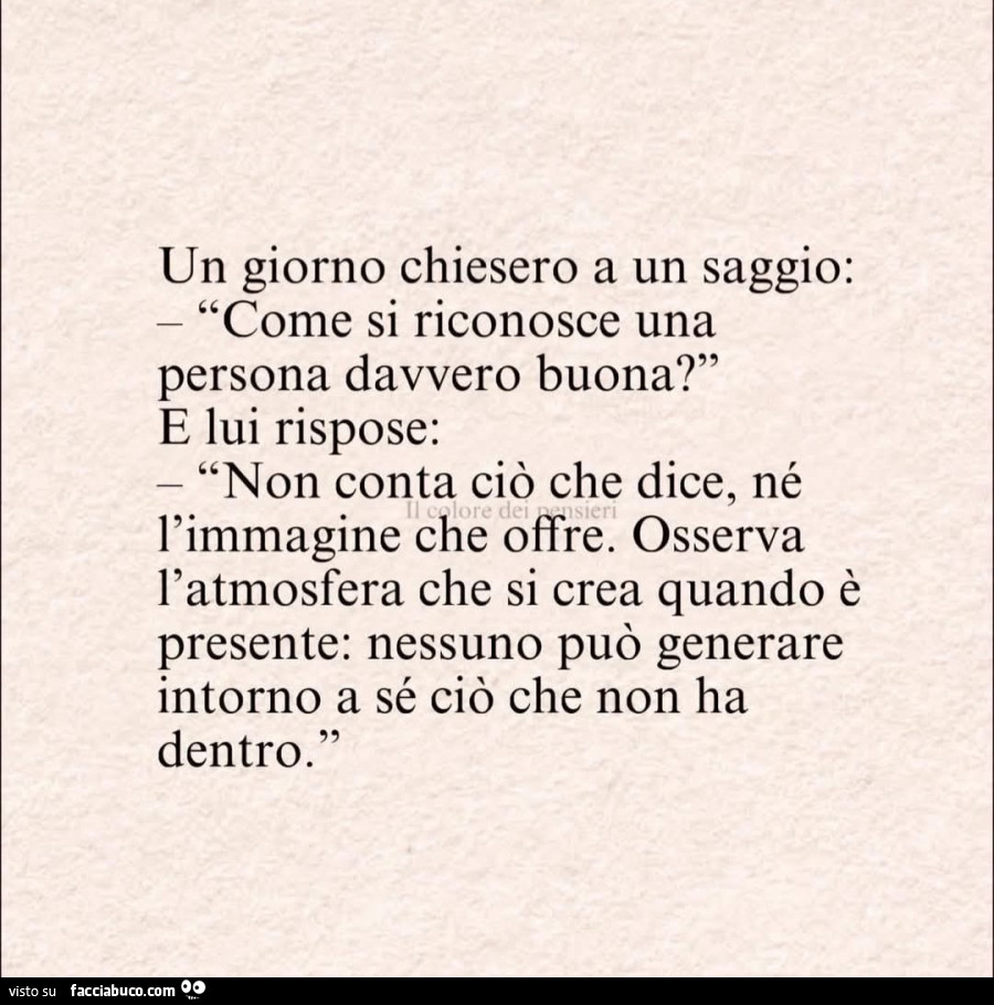 Un giorno chiesero a un saggio come si riconosce una persona davvero buona e lui rispose non conta ciò che dice ne l'immagine che offre osserva l'atmosfera che si crea quando è presente nessuno può generare intorno a sé ciò che non ha dentro