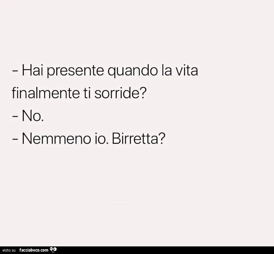 Hai presente quando la vita finalmente ti sorride? No. Nemmeno io. Birretta?