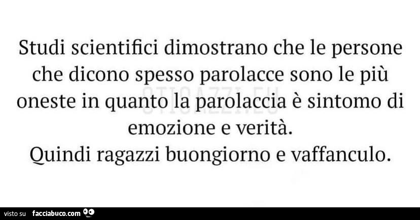 Studi scientifici dimostrano che le persone che dicono spesso parolacce sono le più oneste in quanto la parolaccia è sintomo di emozione e verità. Quindi ragazzi buongiorno e vaffanculo