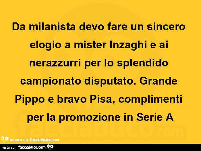 Da milanista devo fare un sincero elogio a mister inzaghi e ai nerazzurri per lo splendido campionato disputato. Grande pippo e bravo pisa, complimenti per la promozione in serie a