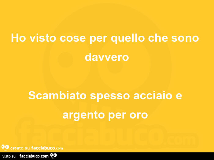 Ho visto cose per quello che sono davvero scambiato spesso acciaio e argento per oro