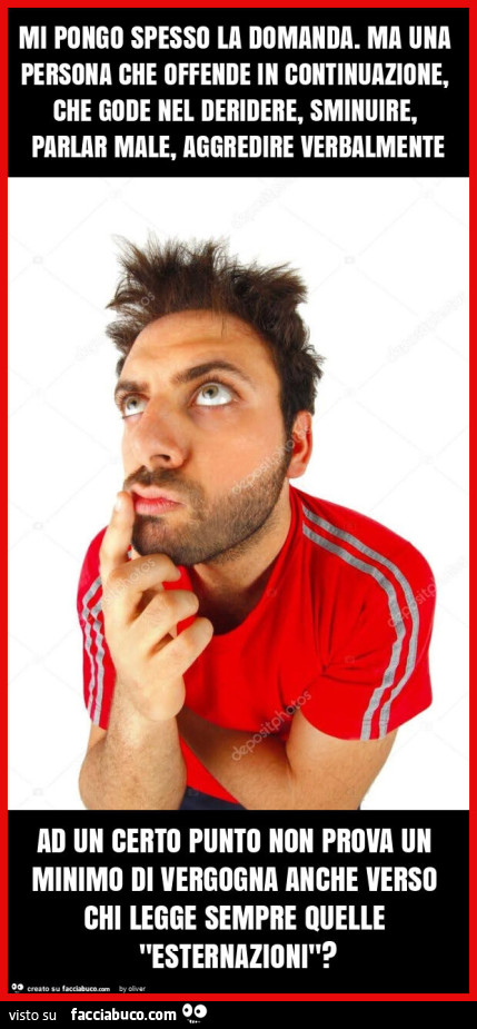 Mi pongo spesso la domanda. Ma una persona che offende in continuazione, che gode nel deridere, sminuire, parlar male, aggredire verbalmente ad un certo punto non prova un minimo di vergogna anche verso chi legge sempre quelle "esternazioni"?