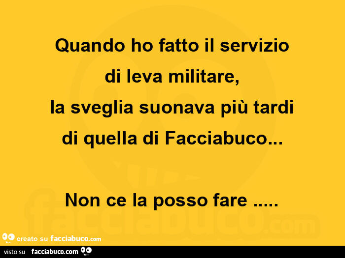 Quando ho fatto il servizio di leva militare, la sveglia suonava più tardi di quella di facciabuco… non ce la posso fare