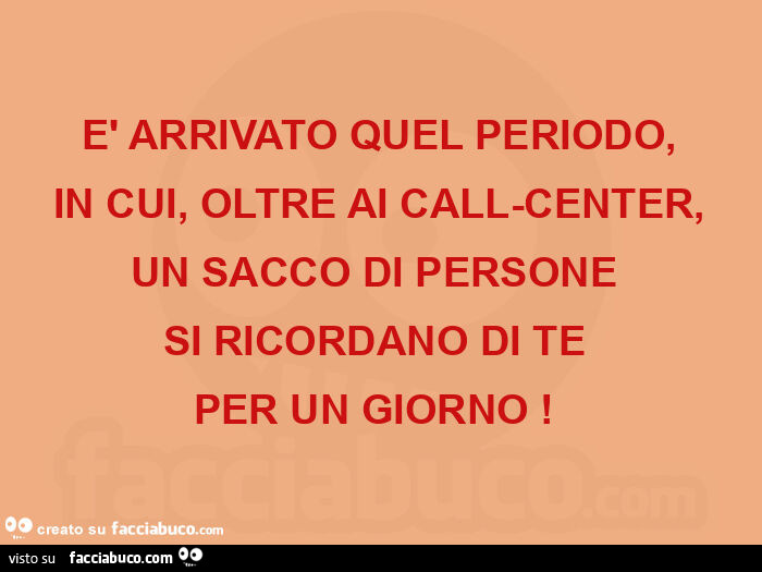 È arrivato quel periodo, in cui, oltre ai call-center, un sacco di persone  si ricordano di te  per un giorno!  