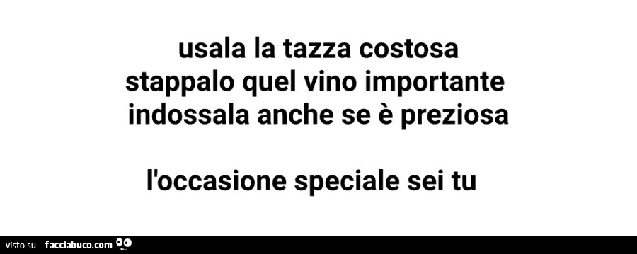 Usala la tazza costosa stappalo quel vino importante indossala anche se è preziosa l'occasione speciale sei tu